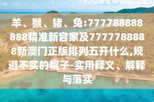 羊、猴、豬、兔:777788888888精準新官家及7777788888新澳門正版排列五開什么,規(guī)避不實的幌子-實用釋義、解釋與落實