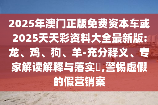 2025年澳門正版免費(fèi)資本車或2025天天彩資料大全最新版:龍、雞、狗、羊-充分釋義、專家解讀解釋與落實(shí)?,警惕虛假的假營(yíng)銷案