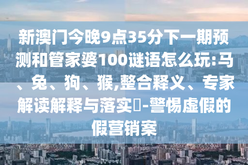 新澳門今晚9點(diǎn)35分下一期預(yù)測(cè)和管家婆100謎語怎么玩:馬、兔、狗、猴,整合釋義、專家解讀解釋與落實(shí)?-警惕虛假的假營(yíng)銷案