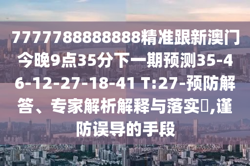 7777788888888精準(zhǔn)跟新澳門(mén)今晚9點(diǎn)35分下一期預(yù)測(cè)35-46-12-27-18-41 T:27-預(yù)防解答、專(zhuān)家解析解釋與落實(shí)?,謹(jǐn)防誤導(dǎo)的手段