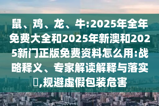 鼠、雞、龍、牛:2025年全年免費大全和2025年新澳和2025新門正版免費資料怎么用:戰(zhàn)略釋義、專家解讀解釋與落實?,規(guī)避虛假包裝危害