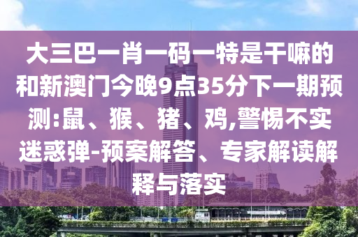大三巴一肖一碼一特是干嘛的和新澳門今晚9點35分下一期預測:鼠、猴、豬、雞,警惕不實迷惑彈-預案解答、專家解讀解釋與落實