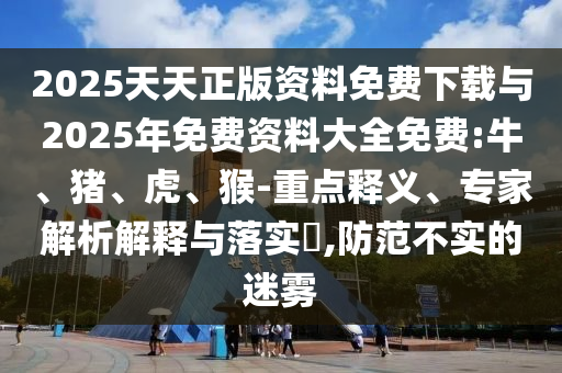 2025天天正版資料免費(fèi)下載與2025年免費(fèi)資料大全免費(fèi):牛、豬、虎、猴-重點(diǎn)釋義、專家解析解釋與落實(shí)?,防范不實(shí)的迷霧