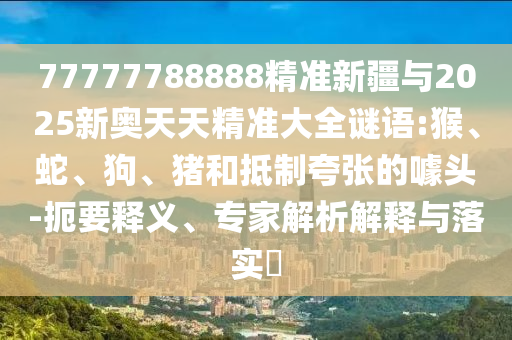 77777788888精準(zhǔn)新疆與2025新奧天天精準(zhǔn)大全謎語(yǔ):猴、蛇、狗、豬和抵制夸張的噱頭-扼要釋義、專家解析解釋與落實(shí)?