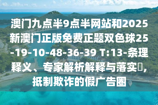 澳門九點(diǎn)半9點(diǎn)半網(wǎng)站和2025新澳門正版免費(fèi)正題雙色球25-19-10-48-36-39 T:13-條理釋義、專家解析解釋與落實(shí)?,抵制欺詐的假?gòu)V告圈