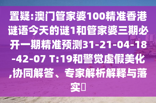 置疑:澳門管家婆100精準(zhǔn)香港謎語今天的謎1和管家婆三期必開一期精準(zhǔn)預(yù)測31-21-04-18-42-07 T:19和警覺虛假美化,協(xié)同解答、專家解析解釋與落實?