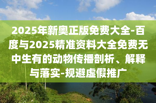2025年新奧正版免費(fèi)大全-百度與2025精準(zhǔn)資料大全免費(fèi)無(wú)中生有的動(dòng)物傳播剖析、解釋與落實(shí)-規(guī)避虛假推廣