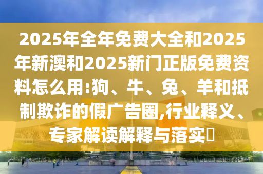 2025年全年免費大全和2025年新澳和2025新門正版免費資料怎么用:狗、牛、兔、羊和抵制欺詐的假廣告圈,行業(yè)釋義、專家解讀解釋與落實?