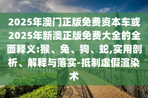 2025年澳門(mén)正版免費(fèi)資本車(chē)或2025年新澳正版免費(fèi)大全的全面釋義:猴、兔、狗、蛇,實(shí)用剖析、解釋與落實(shí)-抵制虛假渲染術(shù)