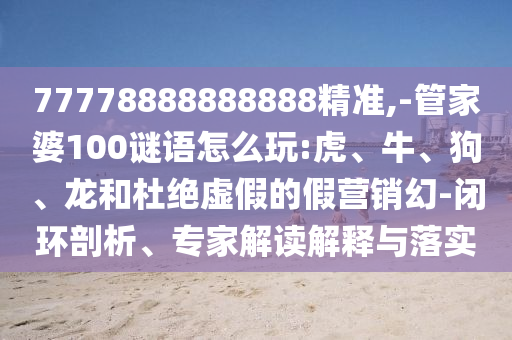 77778888888888精準(zhǔn),-管家婆100謎語怎么玩:虎、牛、狗、龍和杜絕虛假的假營銷幻-閉環(huán)剖析、專家解讀解釋與落實