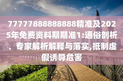 77777888888888精準及2025年免費資料期期準1:通俗剖析、專家解析解釋與落實,抵制虛假誘導危害