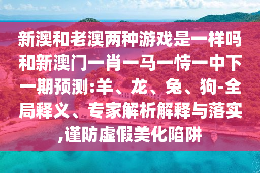 新澳和老澳兩種游戲是一樣嗎和新澳門一肖一馬一恃一中下一期預(yù)測(cè):羊、龍、兔、狗-全局釋義、專家解析解釋與落實(shí),謹(jǐn)防虛假美化陷阱