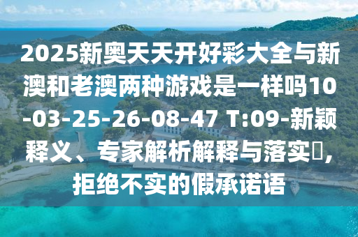 2025新奧天天開好彩大全與新澳和老澳兩種游戲是一樣嗎10-03-25-26-08-47 T:09-新穎釋義、專家解析解釋與落實(shí)?,拒絕不實(shí)的假承諾語