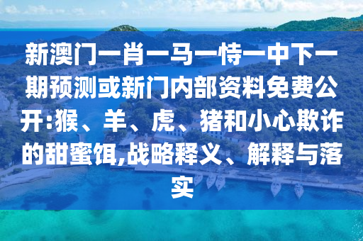 新澳門一肖一馬一恃一中下一期預測或新門內(nèi)部資料免費公開:猴、羊、虎、豬和小心欺詐的甜蜜餌,戰(zhàn)略釋義、解釋與落實