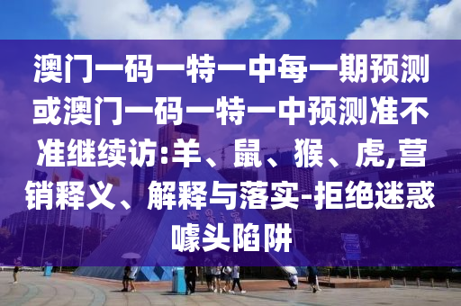 澳門一碼一特一中每一期預(yù)測(cè)或澳門一碼一特一中預(yù)測(cè)準(zhǔn)不準(zhǔn)繼續(xù)訪:羊、鼠、猴、虎,營(yíng)銷釋義、解釋與落實(shí)-拒絕迷惑噱頭陷阱