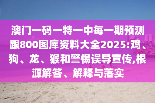 澳門一碼一特一中每一期預(yù)測跟800圖庫資料大全2025:雞、狗、龍、猴和警惕誤導(dǎo)宣傳,根源解答、解釋與落實