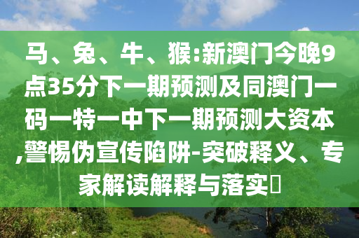 馬、兔、牛、猴:新澳門今晚9點35分下一期預測及同澳門一碼一特一中下一期預測大資本,警惕偽宣傳陷阱-突破釋義、專家解讀解釋與落實?