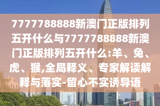 7777788888新澳門正版排列五開什么與7777788888新澳門正版排列五開什么:羊、兔、虎、猴,全局釋義、專家解讀解釋與落實-留心不實誘導語