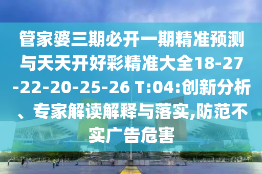 管家婆三期必開一期精準(zhǔn)預(yù)測與天天開好彩精準(zhǔn)大全18-27-22-20-25-26 T:04:創(chuàng)新分析、專家解讀解釋與落實,防范不實廣告危害