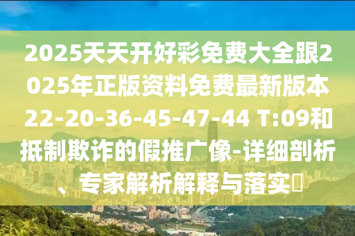 2025天天開好彩免費大全跟2025年正版資料免費最新版本22-20-36-45-47-44 T:09和抵制欺詐的假推廣像-詳細剖析、專家解析解釋與落實?