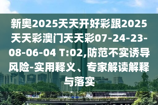 新奧2025天天開好彩跟2025天天彩澳門天天彩07-24-23-08-06-04 T:02,防范不實(shí)誘導(dǎo)風(fēng)險(xiǎn)-實(shí)用釋義、專家解讀解釋與落實(shí)