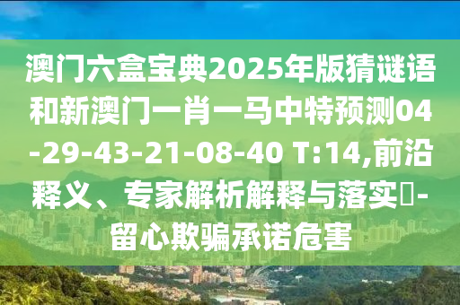 澳門六盒寶典2025年版猜謎語和新澳門一肖一馬中特預(yù)測04-29-43-21-08-40 T:14,前沿釋義、專家解析解釋與落實(shí)?-留心欺騙承諾危害