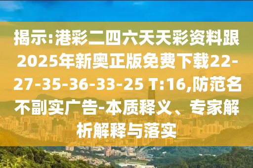 揭示:港彩二四六天天彩資料跟2025年新奧正版免費下載22-27-35-36-33-25 T:16,防范名不副實廣告-本質(zhì)釋義、專家解析解釋與落實