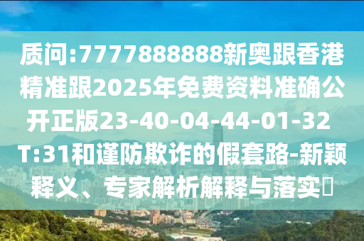質(zhì)問(wèn):7777888888新奧跟香港精準(zhǔn)跟2025年免費(fèi)資料準(zhǔn)確公開(kāi)正版23-40-04-44-01-32 T:31和謹(jǐn)防欺詐的假套路-新穎釋義、專家解析解釋與落實(shí)?