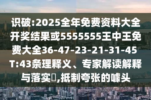 識破:2025全年免費資料大全開獎結(jié)果或5555555王中王免費大全36-47-23-21-31-45 T:43條理釋義、專家解讀解釋與落實?,抵制夸張的噱頭