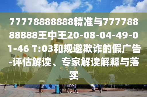 77778888888精準與77778888888王中王20-08-04-49-01-46 T:03和規(guī)避欺詐的假廣告-評估解讀、專家解讀解釋與落實