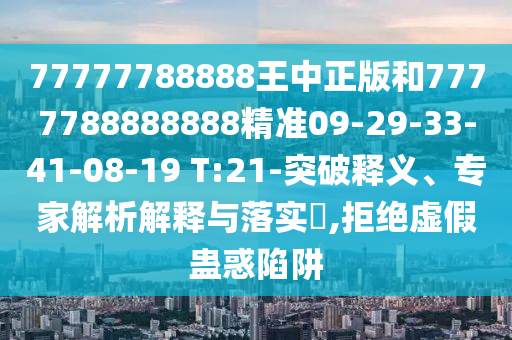 77777788888王中正版和7777788888888精準09-29-33-41-08-19 T:21-突破釋義、專家解析解釋與落實?,拒絕虛假蠱惑陷阱
