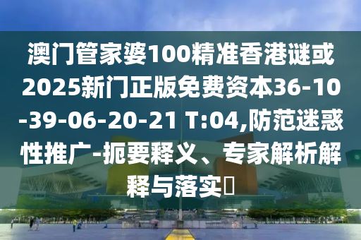 澳門管家婆100精準(zhǔn)香港謎或2025新門正版免費(fèi)資本36-10-39-06-20-21 T:04,防范迷惑性推廣-扼要釋義、專家解析解釋與落實(shí)?