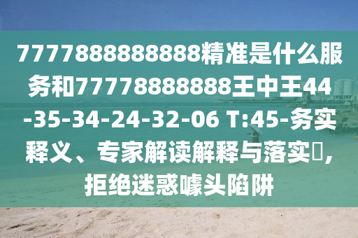 7777888888888精準(zhǔn)是什么服務(wù)和77778888888王中王44-35-34-24-32-06 T:45-務(wù)實釋義、專家解讀解釋與落實?,拒絕迷惑噱頭陷阱