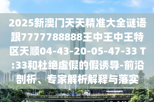 2025新澳門(mén)天天精準(zhǔn)大全謎語(yǔ)跟7777788888王中王中王特區(qū)天順04-43-20-05-47-33 T:33和杜絕虛假的假誘導(dǎo)-前沿剖析、專(zhuān)家解析解釋與落實(shí)