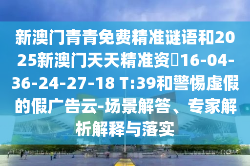 新澳門青青免費(fèi)精準(zhǔn)謎語和2025新澳門天天精準(zhǔn)資枓16-04-36-24-27-18 T:39和警惕虛假的假廣告云-場景解答、專家解析解釋與落實(shí)