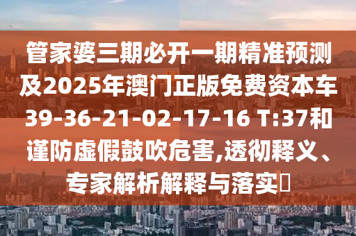 管家婆三期必開一期精準(zhǔn)預(yù)測及2025年澳門正版免費資本車39-36-21-02-17-16 T:37和謹(jǐn)防虛假鼓吹危害,透徹釋義、專家解析解釋與落實?